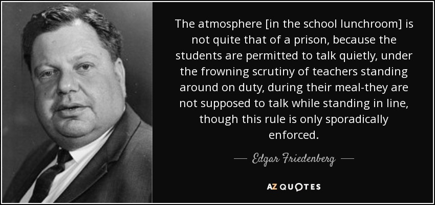 The atmosphere [in the school lunchroom] is not quite that of a prison, because the students are permitted to talk quietly, under the frowning scrutiny of teachers standing around on duty, during their meal-they are not supposed to talk while standing in line, though this rule is only sporadically enforced. - Edgar Friedenberg