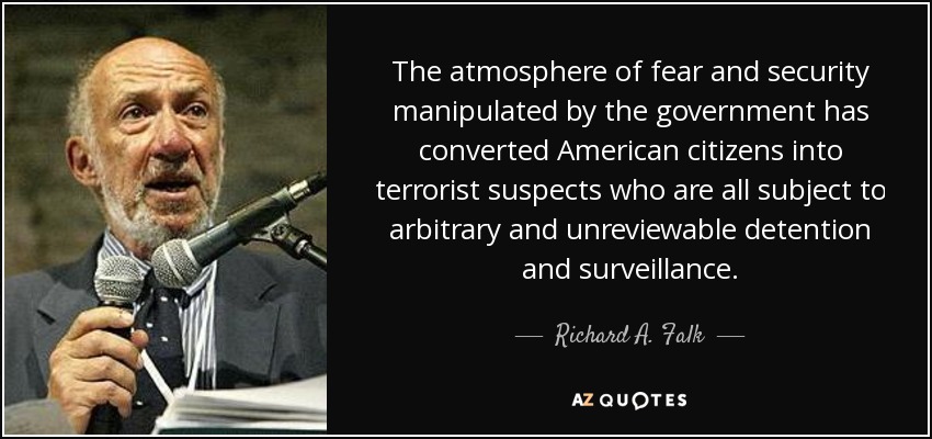 The atmosphere of fear and security manipulated by the government has converted American citizens into terrorist suspects who are all subject to arbitrary and unreviewable detention and surveillance. - Richard A. Falk