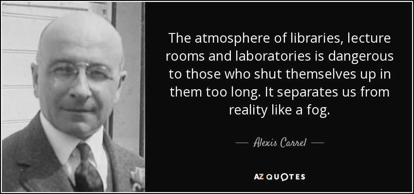 The atmosphere of libraries, lecture rooms and laboratories is dangerous to those who shut themselves up in them too long. It separates us from reality like a fog. - Alexis Carrel