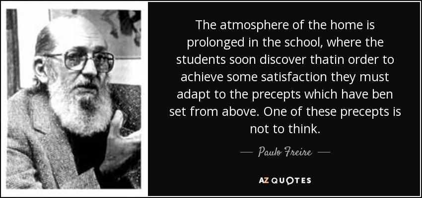 The atmosphere of the home is prolonged in the school, where the students soon discover thatin order to achieve some satisfaction they must adapt to the precepts which have ben set from above. One of these precepts is not to think. - Paulo Freire