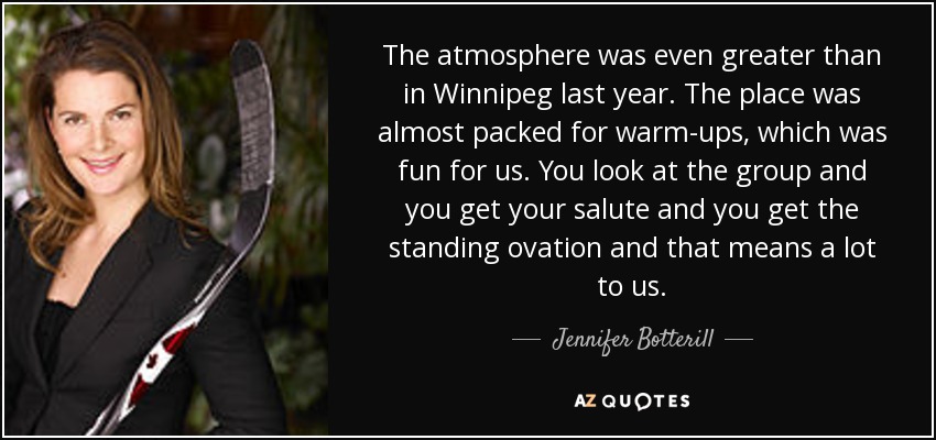 The atmosphere was even greater than in Winnipeg last year. The place was almost packed for warm-ups, which was fun for us. You look at the group and you get your salute and you get the standing ovation and that means a lot to us. - Jennifer Botterill