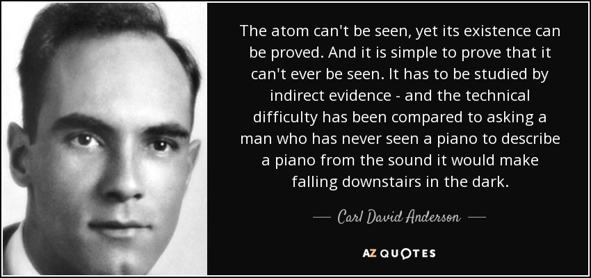 The atom can't be seen, yet its existence can be proved. And it is simple to prove that it can't ever be seen. It has to be studied by indirect evidence - and the technical difficulty has been compared to asking a man who has never seen a piano to describe a piano from the sound it would make falling downstairs in the dark. - Carl David Anderson