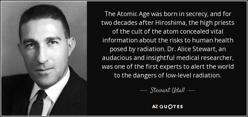 The Atomic Age was born in secrecy, and for two decades after Hiroshima, the high priests of the cult of the atom concealed vital information about the risks to human health posed by radiation. Dr. Alice Stewart, an audacious and insightful medical researcher, was one of the first experts to alert the world to the dangers of low-level radiation. - Stewart Udall