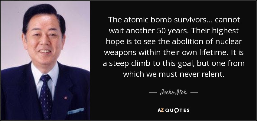 The atomic bomb survivors... cannot wait another 50 years. Their highest hope is to see the abolition of nuclear weapons within their own lifetime. It is a steep climb to this goal, but one from which we must never relent. - Iccho Itoh