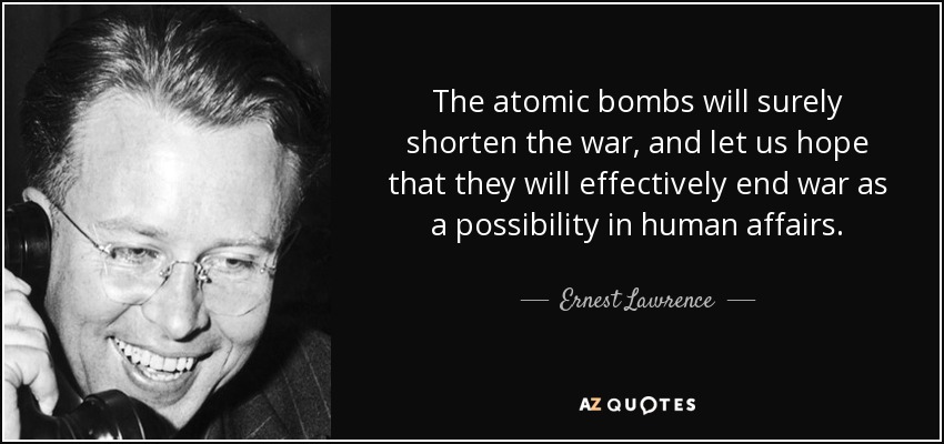 The atomic bombs will surely shorten the war, and let us hope that they will effectively end war as a possibility in human affairs. - Ernest Lawrence