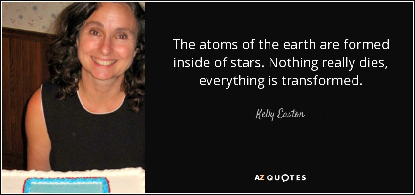The atoms of the earth are formed inside of stars. Nothing really dies, everything is transformed. - Kelly Easton