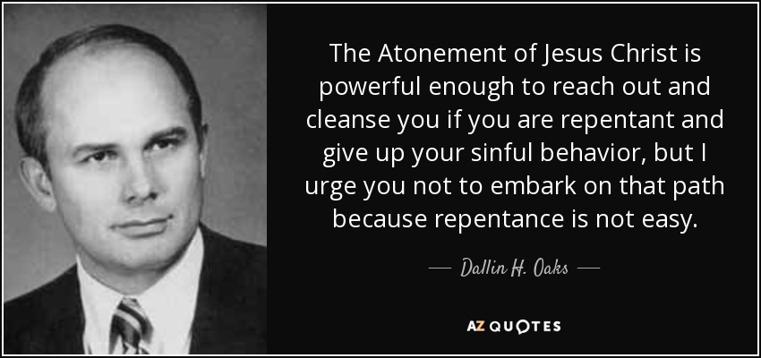 The Atonement of Jesus Christ is powerful enough to reach out and cleanse you if you are repentant and give up your sinful behavior, but I urge you not to embark on that path because repentance is not easy. - Dallin H. Oaks