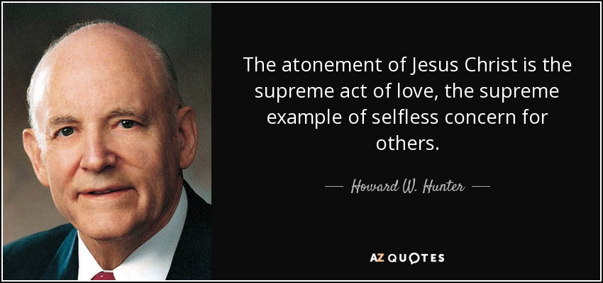 The atonement of Jesus Christ is the supreme act of love, the supreme example of selfless concern for others. - Howard W. Hunter
