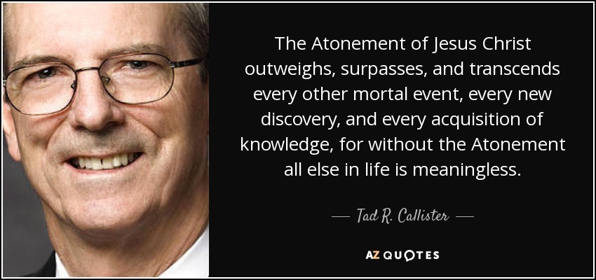The Atonement of Jesus Christ outweighs, surpasses, and transcends every other mortal event, every new discovery, and every acquisition of knowledge, for without the Atonement all else in life is meaningless. - Tad R. Callister