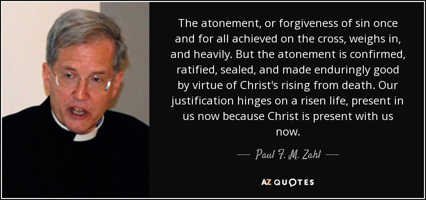 The atonement, or forgiveness of sin once and for all achieved on the cross, weighs in, and heavily. But the atonement is confirmed, ratified, sealed, and made enduringly good by virtue of Christ's rising from death. Our justification hinges on a risen life, present in us now because Christ is present with us now. - Paul F. M. Zahl