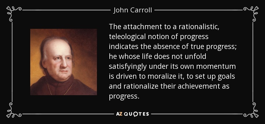 The attachment to a rationalistic, teleological notion of progress indicates the absence of true progress; he whose life does not unfold satisfyingly under its own momentum is driven to moralize it, to set up goals and rationalize their achievement as progress. - John Carroll
