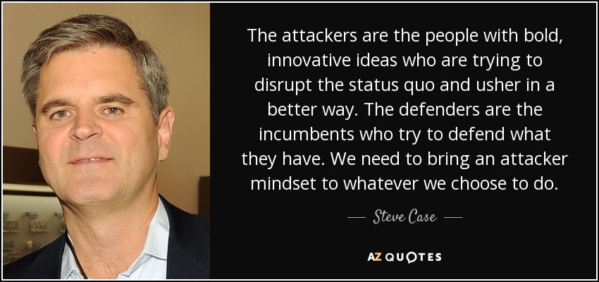 The attackers are the people with bold, innovative ideas who are trying to disrupt the status quo and usher in a better way. The defenders are the incumbents who try to defend what they have. We need to bring an attacker mindset to whatever we choose to do. - Steve Case