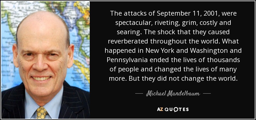 The attacks of September 11, 2001, were spectacular, riveting, grim, costly and searing. The shock that they caused reverberated throughout the world. What happened in New York and Washington and Pennsylvania ended the lives of thousands of people and changed the lives of many more. But they did not change the world. - Michael Mandelbaum