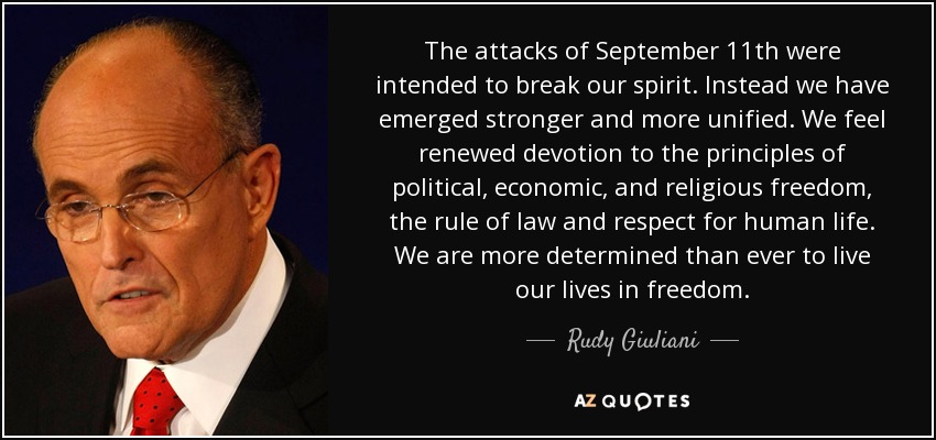 The attacks of September 11th were intended to break our spirit. Instead we have emerged stronger and more unified. We feel renewed devotion to the principles of political, economic, and religious freedom, the rule of law and respect for human life. We are more determined than ever to live our lives in freedom. - Rudy Giuliani