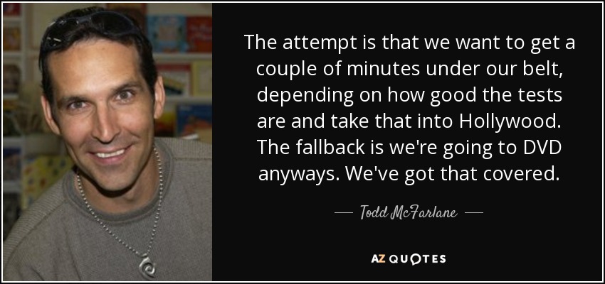 The attempt is that we want to get a couple of minutes under our belt, depending on how good the tests are and take that into Hollywood. The fallback is we're going to DVD anyways. We've got that covered. - Todd McFarlane