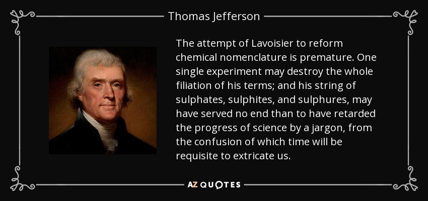 The attempt of Lavoisier to reform chemical nomenclature is premature. One single experiment may destroy the whole filiation of his terms; and his string of sulphates, sulphites, and sulphures, may have served no end than to have retarded the progress of science by a jargon, from the confusion of which time will be requisite to extricate us. - Thomas Jefferson