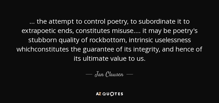 ... the attempt to control poetry, to subordinate it to extrapoetic ends, constitutes misuse.... it may be poetry's stubborn quality of rockbottom, intrinsic uselessness whichconstitutes the guarantee of its integrity, and hence of its ultimate value to us. - Jan Clausen