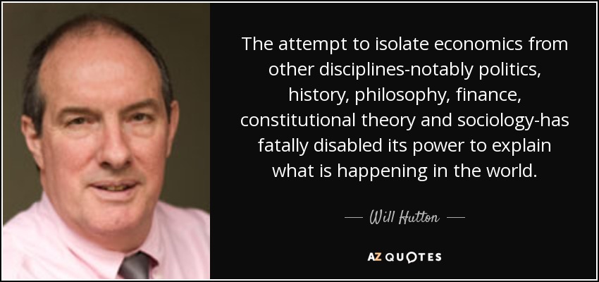 The attempt to isolate economics from other disciplines-notably politics, history, philosophy, finance, constitutional theory and sociology-has fatally disabled its power to explain what is happening in the world. - Will Hutton