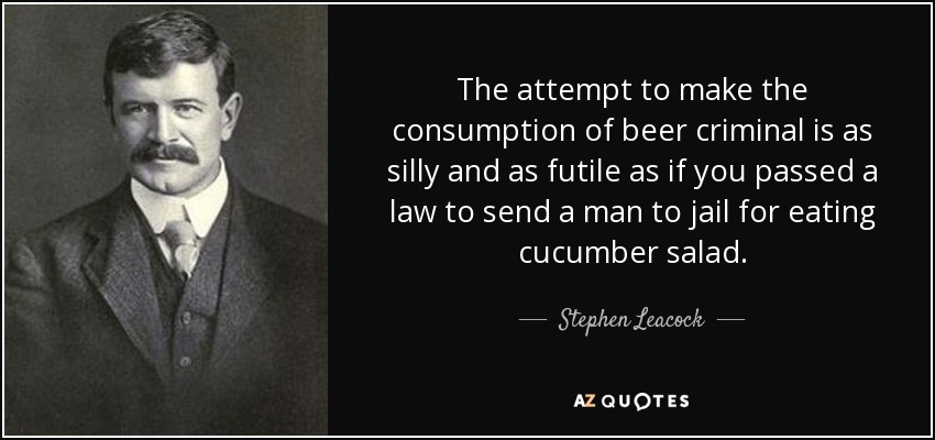 The attempt to make the consumption of beer criminal is as silly and as futile as if you passed a law to send a man to jail for eating cucumber salad. - Stephen Leacock