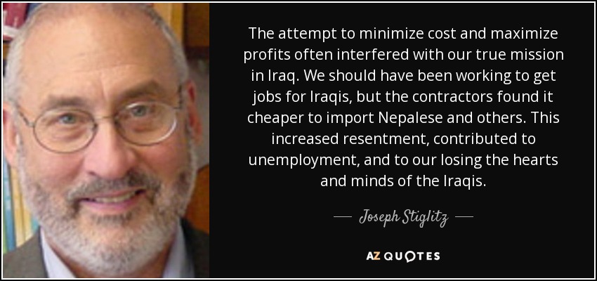 The attempt to minimize cost and maximize profits often interfered with our true mission in Iraq. We should have been working to get jobs for Iraqis, but the contractors found it cheaper to import Nepalese and others. This increased resentment, contributed to unemployment, and to our losing the hearts and minds of the Iraqis. - Joseph Stiglitz
