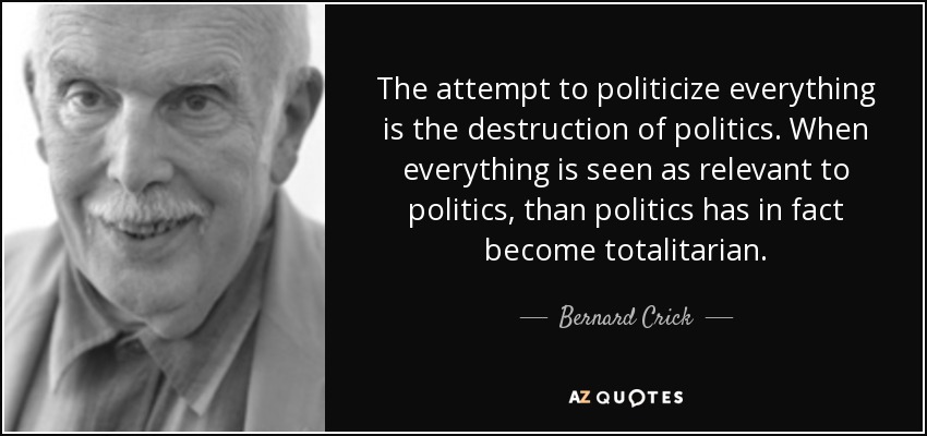 The attempt to politicize everything is the destruction of politics. When everything is seen as relevant to politics, than politics has in fact become totalitarian. - Bernard Crick