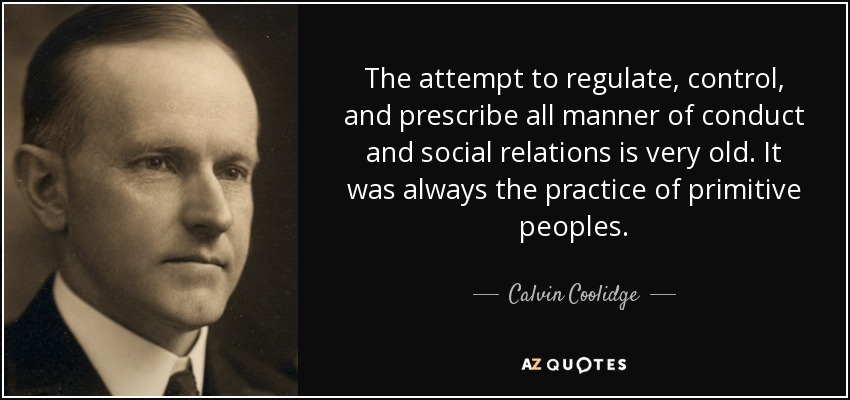 The attempt to regulate, control, and prescribe all manner of conduct and social relations is very old. It was always the practice of primitive peoples. - Calvin Coolidge