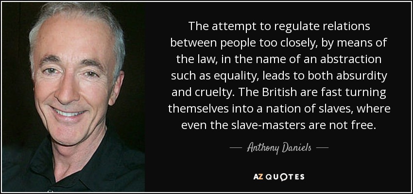 The attempt to regulate relations between people too closely, by means of the law, in the name of an abstraction such as equality, leads to both absurdity and cruelty. The British are fast turning themselves into a nation of slaves, where even the slave-masters are not free. - Anthony Daniels