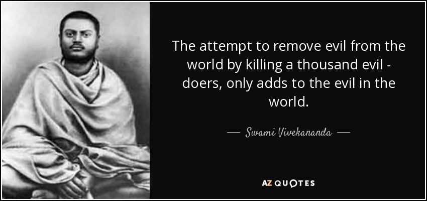 The attempt to remove evil from the world by killing a thousand evil - doers, only adds to the evil in the world. - Swami Vivekananda