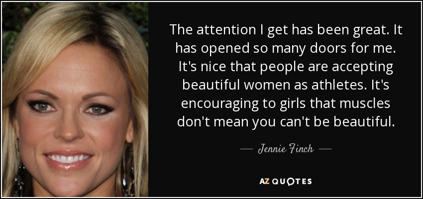 The attention I get has been great. It has opened so many doors for me. It's nice that people are accepting beautiful women as athletes. It's encouraging to girls that muscles don't mean you can't be beautiful. - Jennie Finch