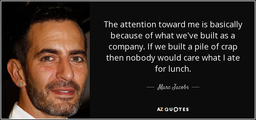 The attention toward me is basically because of what we've built as a company. If we built a pile of crap then nobody would care what I ate for lunch. - Marc Jacobs