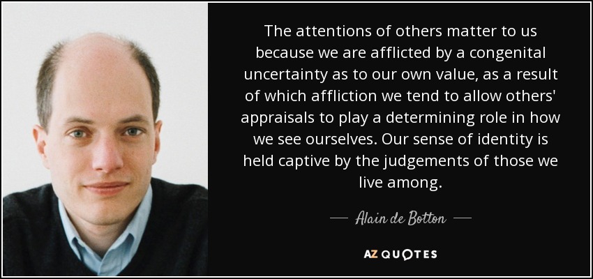 The attentions of others matter to us because we are afflicted by a congenital uncertainty as to our own value, as a result of which affliction we tend to allow others' appraisals to play a determining role in how we see ourselves. Our sense of identity is held captive by the judgements of those we live among. - Alain de Botton