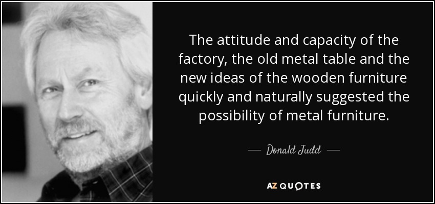 The attitude and capacity of the factory, the old metal table and the new ideas of the wooden furniture quickly and naturally suggested the possibility of metal furniture. - Donald Judd