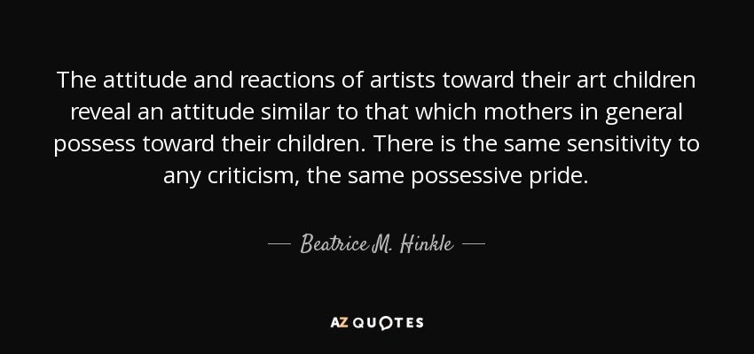 The attitude and reactions of artists toward their art children reveal an attitude similar to that which mothers in general possess toward their children. There is the same sensitivity to any criticism, the same possessive pride. - Beatrice M. Hinkle