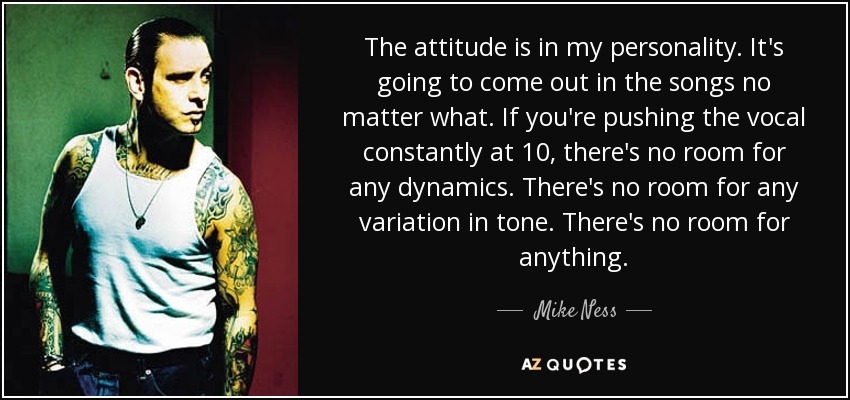 The attitude is in my personality. It's going to come out in the songs no matter what. If you're pushing the vocal constantly at 10, there's no room for any dynamics. There's no room for any variation in tone. There's no room for anything. - Mike Ness