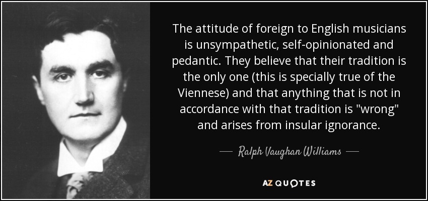 The attitude of foreign to English musicians is unsympathetic, self-opinionated and pedantic. They believe that their tradition is the only one (this is specially true of the Viennese) and that anything that is not in accordance with that tradition is 