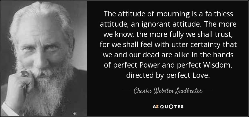 The attitude of mourning is a faithless attitude, an ignorant attitude. The more we know, the more fully we shall trust, for we shall feel with utter certainty that we and our dead are alike in the hands of perfect Power and perfect Wisdom, directed by perfect Love. - Charles Webster Leadbeater