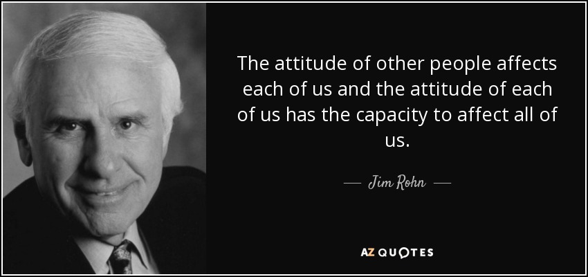 The attitude of other people affects each of us and the attitude of each of us has the capacity to affect all of us. - Jim Rohn