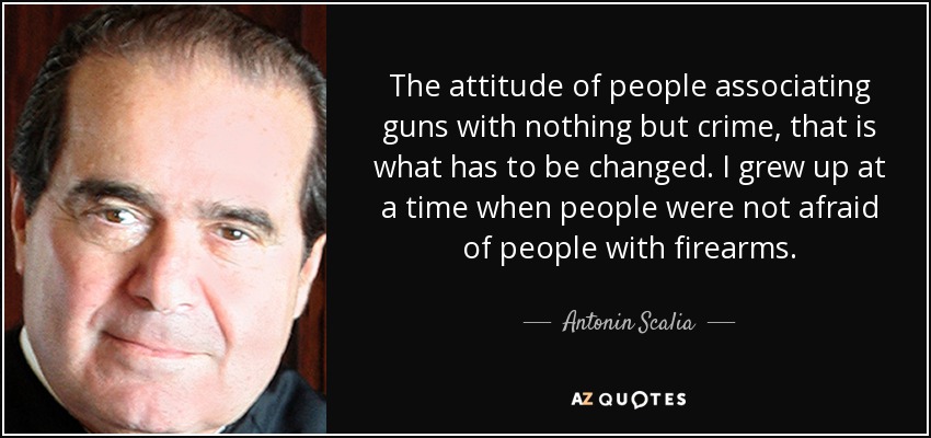 The attitude of people associating guns with nothing but crime, that is what has to be changed. I grew up at a time when people were not afraid of people with firearms. - Antonin Scalia