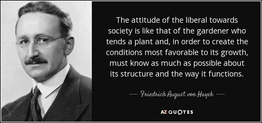 The attitude of the liberal towards society is like that of the gardener who tends a plant and, in order to create the conditions most favorable to its growth, must know as much as possible about its structure and the way it functions. - Friedrich August von Hayek