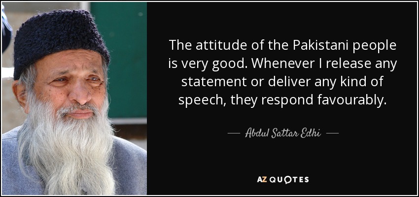 The attitude of the Pakistani people is very good. Whenever I release any statement or deliver any kind of speech, they respond favourably. - Abdul Sattar Edhi