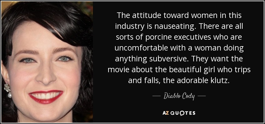 The attitude toward women in this industry is nauseating. There are all sorts of porcine executives who are uncomfortable with a woman doing anything subversive. They want the movie about the beautiful girl who trips and falls, the adorable klutz. - Diablo Cody