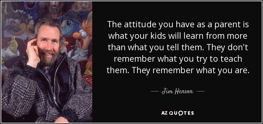 The attitude you have as a parent is what your kids will learn from more than what you tell them. They don't remember what you try to teach them. They remember what you are. - Jim Henson