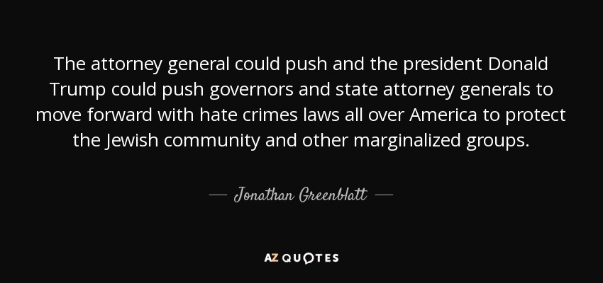 The attorney general could push and the president Donald Trump could push governors and state attorney generals to move forward with hate crimes laws all over America to protect the Jewish community and other marginalized groups. - Jonathan Greenblatt