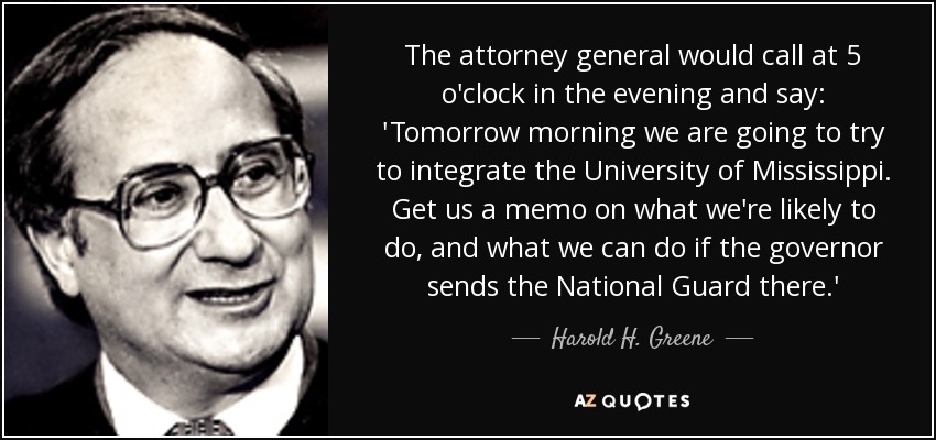 The attorney general would call at 5 o'clock in the evening and say: 'Tomorrow morning we are going to try to integrate the University of Mississippi. Get us a memo on what we're likely to do, and what we can do if the governor sends the National Guard there.' - Harold H. Greene