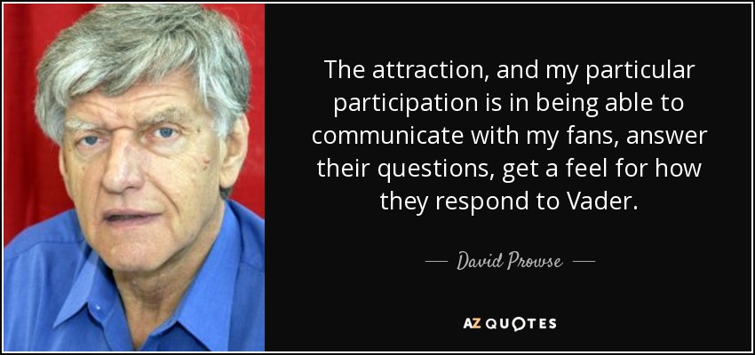 The attraction, and my particular participation is in being able to communicate with my fans, answer their questions, get a feel for how they respond to Vader. - David Prowse