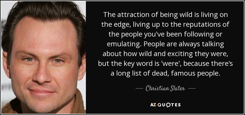 The attraction of being wild is living on the edge, living up to the reputations of the people you've been following or emulating. People are always talking about how wild and exciting they were, but the key word is 'were', because there's a long list of dead, famous people. - Christian Slater