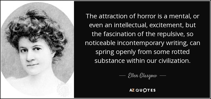 The attraction of horror is a mental, or even an intellectual, excitement, but the fascination of the repulsive, so noticeable incontemporary writing, can spring openly from some rotted substance within our civilization. - Ellen Glasgow