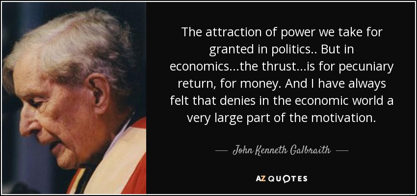 The attraction of power we take for granted in politics.. But in economics...the thrust...is for pecuniary return, for money. And I have always felt that denies in the economic world a very large part of the motivation. - John Kenneth Galbraith