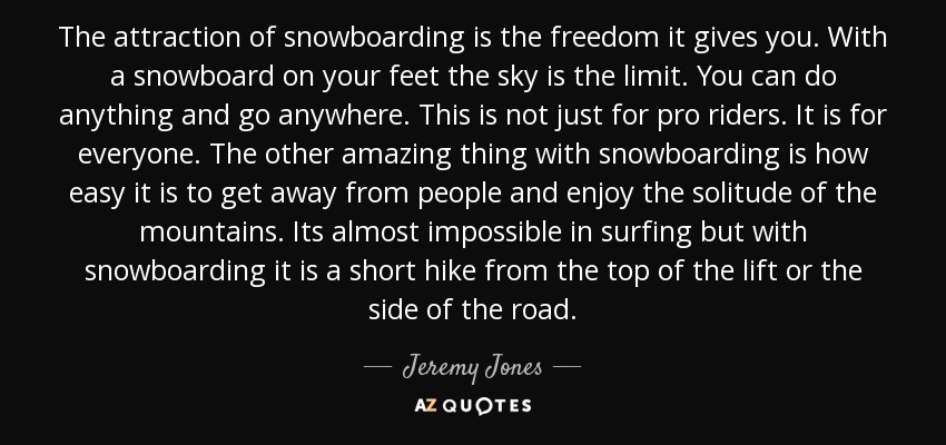 The attraction of snowboarding is the freedom it gives you. With a snowboard on your feet the sky is the limit. You can do anything and go anywhere. This is not just for pro riders. It is for everyone. The other amazing thing with snowboarding is how easy it is to get away from people and enjoy the solitude of the mountains. Its almost impossible in surfing but with snowboarding it is a short hike from the top of the lift or the side of the road. - Jeremy Jones