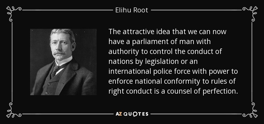 The attractive idea that we can now have a parliament of man with authority to control the conduct of nations by legislation or an international police force with power to enforce national conformity to rules of right conduct is a counsel of perfection. - Elihu Root